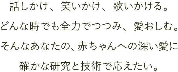 話しかけ、笑いかけ、歌いかける。どんな時でも全力でつつみ、愛おしむ。そんなあなたの、赤ちゃんへの深い愛に確かな研究と技術で応えたい。 