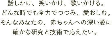 話しかけ、笑いかけ、歌いかける。どんな時でも全力でつつみ、愛おしむ。そんなあなたの、赤ちゃんへの深い愛に確かな研究と技術で応えたい。 